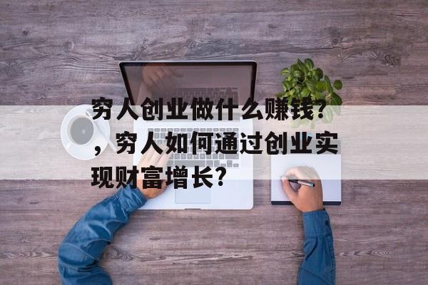 穷人创业做什么赚钱?,穷人如何通过创业实现财富增长? 穷人创业做什么赚钱?,穷人如何通过创业实现财富增长?