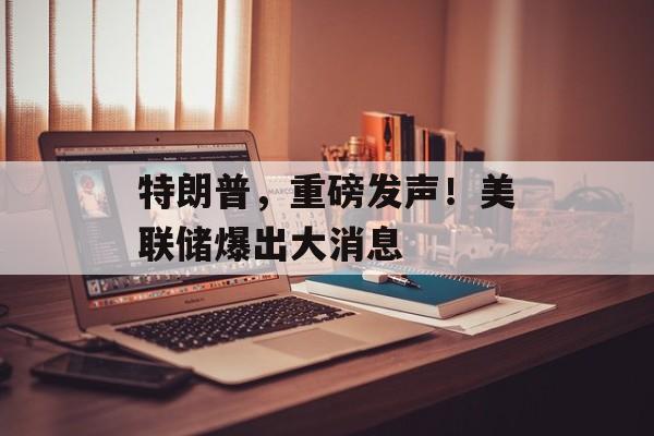 特朗普，重磅发声！美联储爆出大消息