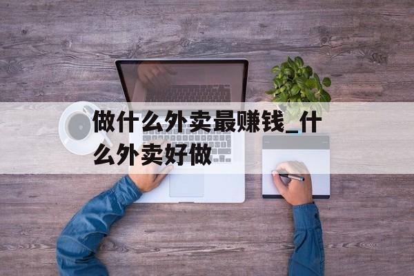做什么外卖最赚钱_什么外卖好做 做什么外卖最赚钱_什么外卖好做