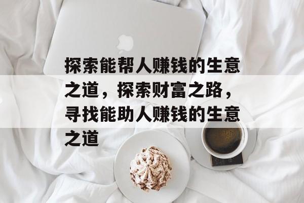 探索能帮人赚钱的生意之道,探索财富之路,寻找能助人赚钱的生意之道 探索能帮人赚钱的生意之道,探索财富之路,寻找能助人赚钱的生意之道