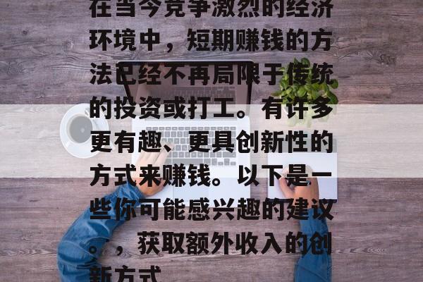 在当今竞争激烈的经济环境中,短期赚钱的方法已经不再局限于传统的投资或打工。有许多更有趣、更具创新性的方式来赚钱。以下是一些你可能感兴趣的建议。,获取额外收入的创新方式 在当今竞争激烈的经济环境中,短期赚钱的方法已经不再局限于传统的投资或打工。有许多更有趣、更具创新性的方式来赚钱。以下是一些你可能感兴趣的建议。,获取额外收入的创新方式