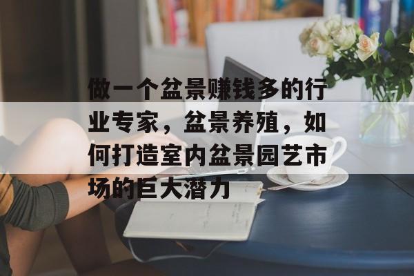 做一个盆景赚钱多的行业专家,盆景养殖,如何打造室内盆景园艺市场的巨大潜力 做一个盆景赚钱多的行业专家,盆景养殖,如何打造室内盆景园艺市场的巨大潜力