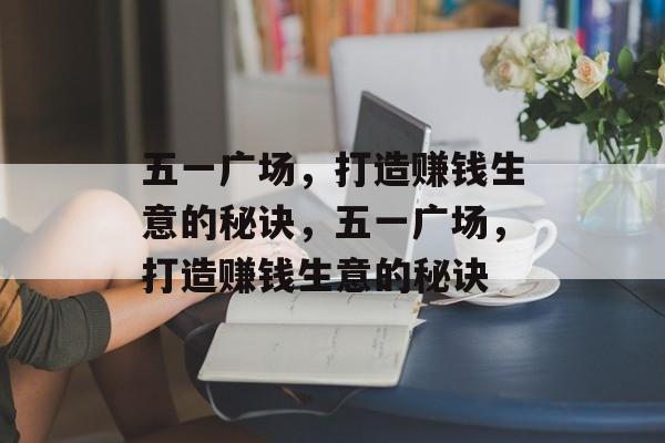 五一广场,打造赚钱生意的秘诀,五一广场,打造赚钱生意的秘诀 五一广场,打造赚钱生意的秘诀,五一广场,打造赚钱生意的秘诀