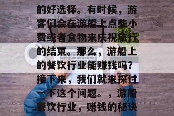 游船是很多人度假休闲的好选择。有时候,游客们会在游船上点些小费或者食物来庆祝旅行的结束。那么,游船上的餐饮行业能赚钱吗?接下来,我们就来探讨一下这个问题。,游船餐饮行业,赚钱的秘诀和前景? 游船是很多人度假休闲的好选择。有时候,游客们会在游船上点些小费或者食物来庆祝旅行的结束。那么,游船上的餐饮行业能赚钱吗?接下来,我们就来探讨一下这个问题。,游船餐饮行业,赚钱的秘诀和前景?