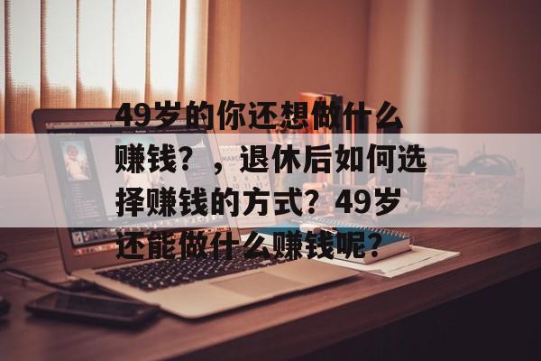 49岁的你还想做什么赚钱?,退休后如何选择赚钱的方式?49岁还能做什么赚钱呢? 49岁的你还想做什么赚钱?,退休后如何选择赚钱的方式?49岁还能做什么赚钱呢?
