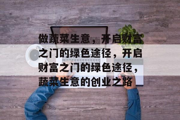 做蔬菜生意,开启财富之门的绿色途径,开启财富之门的绿色途径,蔬菜生意的创业之路 做蔬菜生意,开启财富之门的绿色途径,开启财富之门的绿色途径,蔬菜生意的创业之路