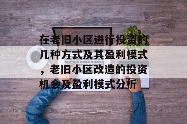 在老旧小区进行投资的几种方式及其盈利模式,老旧小区改造的投资机会及盈利模式分析 在老旧小区进行投资的几种方式及其盈利模式,老旧小区改造的投资机会及盈利模式分析