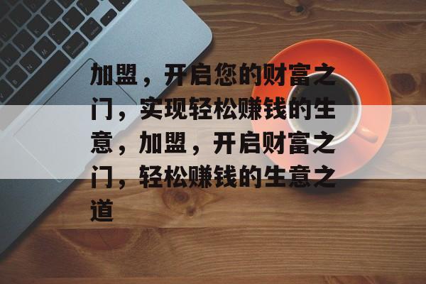 加盟,开启您的财富之门,实现轻松赚钱的生意,加盟,开启财富之门,轻松赚钱的生意之道 加盟,开启您的财富之门,实现轻松赚钱的生意,加盟,开启财富之门,轻松赚钱的生意之道