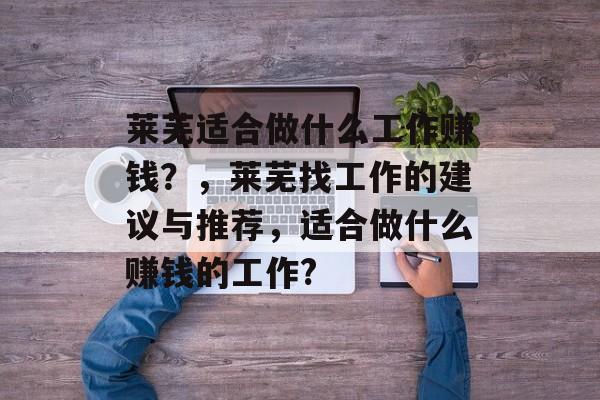 莱芜适合做什么工作赚钱?,莱芜找工作的建议与推荐,适合做什么赚钱的工作? 莱芜适合做什么工作赚钱?,莱芜找工作的建议与推荐,适合做什么赚钱的工作?