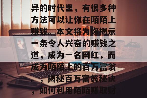 在如今这个科技日新月异的时代里,有很多种方法可以让你在陌陌上赚钱。本文将为你揭示一条令人兴奋的赚钱之道,成为一名网红,而成为陌陌上的百万富翁。,揭秘百万富翁秘诀,如何利用陌陌赚取财富 在如今这个科技日新月异的时代里,有很多种方法可以让你在陌陌上赚钱。本文将为你揭示一条令人兴奋的赚钱之道,成为一名网红,而成为陌陌上的百万富翁。,揭秘百万富翁秘诀,如何利用陌陌赚取财富
