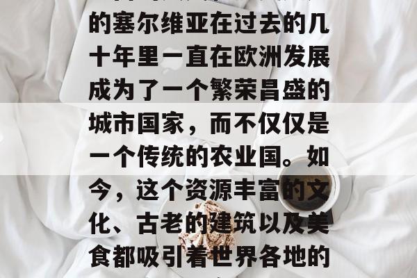 塞尔维亚作为一个历史悠久的欧洲国家,拥有丰富的人文和历史遗产的塞尔维亚在过去的几十年里一直在欧洲发展成为了一个繁荣昌盛的城市国家,而不仅仅是一个传统的农业国。如今,这个资源丰富的文化、古老的建筑以及美食都吸引着世界各地的投资商。,塞尔维亚,由传统农业国向繁荣都市迈进 塞尔维亚作为一个历史悠久的欧洲国家,拥有丰富的人文和历史遗产的塞尔维亚在过去的几十年里一直在欧洲发展成为了一个繁荣昌盛的城市国家,而不仅仅是一个传统的农业国。如今,这个资源丰富的文化、古老的建筑以及美食都吸引着世界各地的投资商。,塞尔维亚,由传统农业国向繁荣都市迈进