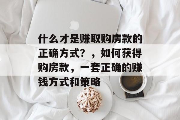 什么才是赚取购房款的正确方式?,如何获得购房款,一套正确的赚钱方式和策略 什么才是赚取购房款的正确方式?,如何获得购房款,一套正确的赚钱方式和策略