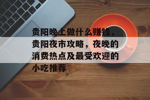 贵阳晚上做什么赚钱,贵阳夜市攻略,夜晚的消费热点及最受欢迎的小吃推荐 贵阳晚上做什么赚钱,贵阳夜市攻略,夜晚的消费热点及最受欢迎的小吃推荐
