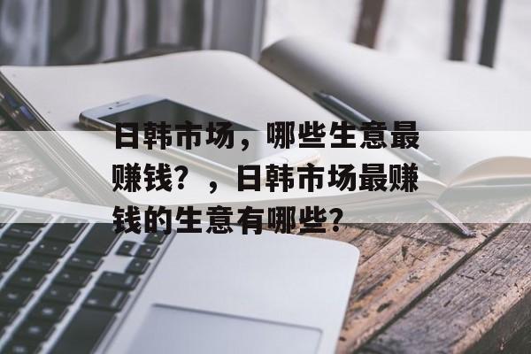 日韩市场，哪些生意最赚钱？，日韩市场最赚钱的生意有哪些？