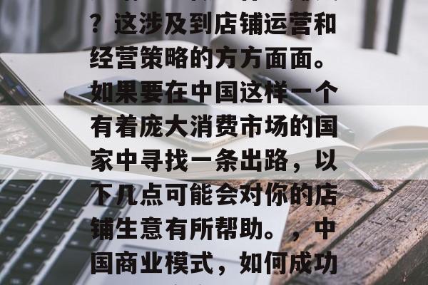 店铺生意做些什么赚钱?这涉及到店铺运营和经营策略的方方面面。如果要在中国这样一个有着庞大消费市场的国家中寻找一条出路,以下几点可能会对你的店铺生意有所帮助。,中国商业模式,如何成功经营一家商店 店铺生意做些什么赚钱?这涉及到店铺运营和经营策略的方方面面。如果要在中国这样一个有着庞大消费市场的国家中寻找一条出路,以下几点可能会对你的店铺生意有所帮助。,中国商业模式,如何成功经营一家商店