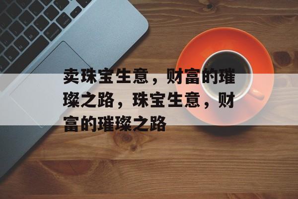 卖珠宝生意,财富的璀璨之路,珠宝生意,财富的璀璨之路 卖珠宝生意,财富的璀璨之路,珠宝生意,财富的璀璨之路