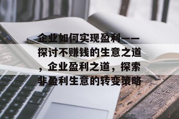 企业如何实现盈利——探讨不赚钱的生意之道,企业盈利之道,探索非盈利生意的转变策略 企业如何实现盈利——探讨不赚钱的生意之道,企业盈利之道,探索非盈利生意的转变策略
