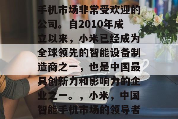 小米是一家在中国智能手机市场非常受欢迎的公司。自2010年成立以来,小米已经成为全球领先的智能设备制造商之一,也是中国最具创新力和影响力的企业之一。,小米,中国智能手机市场的领导者与创新者 小米是一家在中国智能手机市场非常受欢迎的公司。自2010年成立以来,小米已经成为全球领先的智能设备制造商之一,也是中国最具创新力和影响力的企业之一。,小米,中国智能手机市场的领导者与创新者