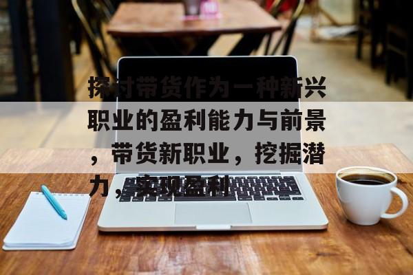 探讨带货作为一种新兴职业的盈利能力与前景,带货新职业,挖掘潜力,实现盈利 探讨带货作为一种新兴职业的盈利能力与前景,带货新职业,挖掘潜力,实现盈利