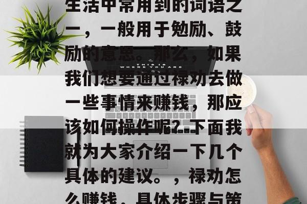禄劝是什么,它是我们生活中常用到的词语之一,一般用于勉励、鼓励的意思。那么,如果我们想要通过禄劝去做一些事情来赚钱,那应该如何操作呢?下面我就为大家介绍一下几个具体的建议。,禄劝怎么赚钱,具体步骤与策略分享 禄劝是什么,它是我们生活中常用到的词语之一,一般用于勉励、鼓励的意思。那么,如果我们想要通过禄劝去做一些事情来赚钱,那应该如何操作呢?下面我就为大家介绍一下几个具体的建议。,禄劝怎么赚钱,具体步骤与策略分享
