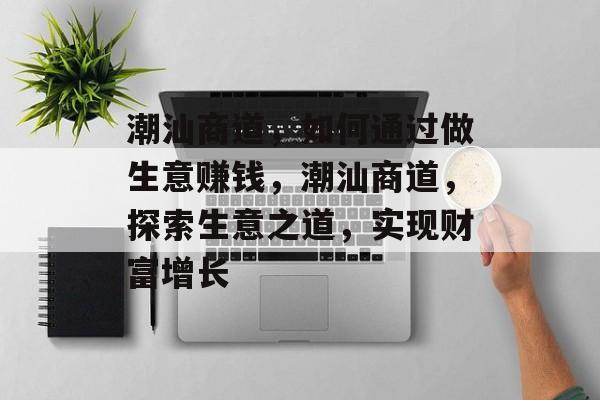 潮汕商道,如何通过做生意赚钱,潮汕商道,探索生意之道,实现财富增长 潮汕商道,如何通过做生意赚钱,潮汕商道,探索生意之道,实现财富增长