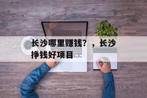 长沙哪里赚钱?,长沙挣钱好项目 长沙哪里赚钱?,长沙挣钱好项目