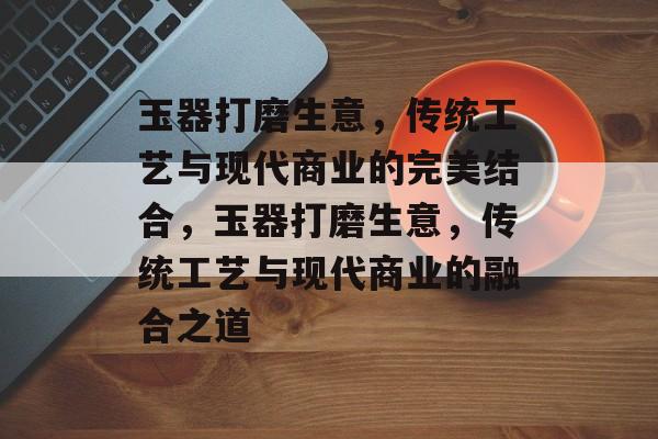 玉器打磨生意，传统工艺与现代商业的完美结合，玉器打磨生意，传统工艺与现代商业的融合之道