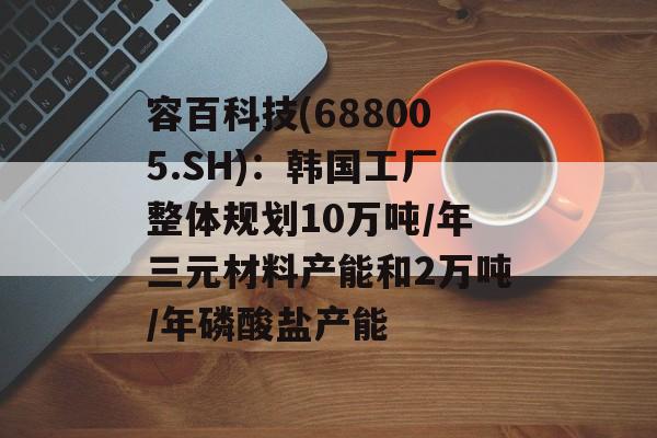 容百科技(688005.SH):韩国工厂整体规划10万吨/年三元材料产能和2万吨/年磷酸盐产能 容百科技(688005.SH):韩国工厂整体规划10万吨/年三元材料产能和2万吨/年磷酸盐产能