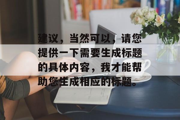 建议,当然可以,请您提供一下需要生成标题的具体内容,我才能帮助您生成相应的标题。 建议,当然可以,请您提供一下需要生成标题的具体内容,我才能帮助您生成相应的标题。