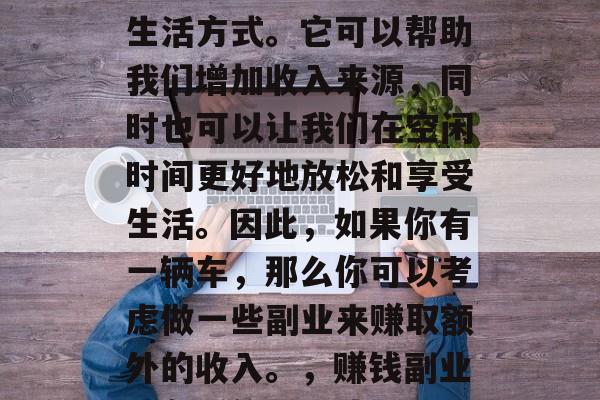 副业可以看作是另一种生活方式。它可以帮助我们增加收入来源,同时也可以让我们在空闲时间更好地放松和享受生活。因此,如果你有一辆车,那么你可以考虑做一些副业来赚取额外的收入。,赚钱副业,车后的另一片天 副业可以看作是另一种生活方式。它可以帮助我们增加收入来源,同时也可以让我们在空闲时间更好地放松和享受生活。因此,如果你有一辆车,那么你可以考虑做一些副业来赚取额外的收入。,赚钱副业,车后的另一片天