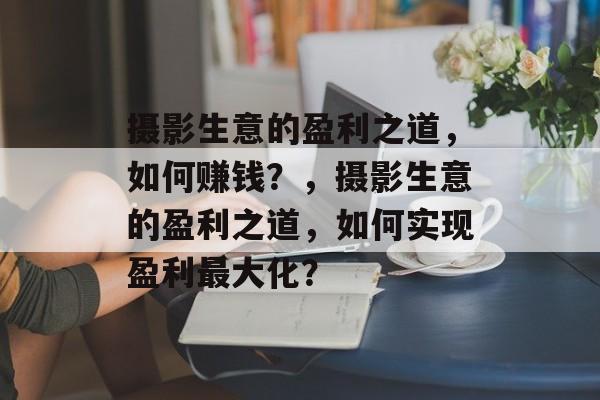 摄影生意的盈利之道,如何赚钱?,摄影生意的盈利之道,如何实现盈利最大化? 摄影生意的盈利之道,如何赚钱?,摄影生意的盈利之道,如何实现盈利最大化?