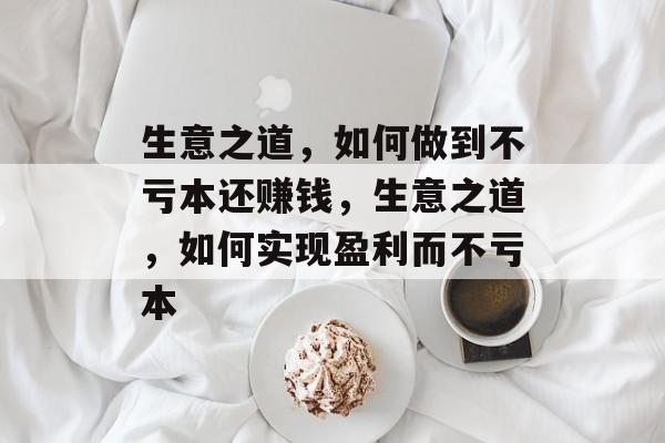 生意之道,如何做到不亏本还赚钱,生意之道,如何实现盈利而不亏本 生意之道,如何做到不亏本还赚钱,生意之道,如何实现盈利而不亏本