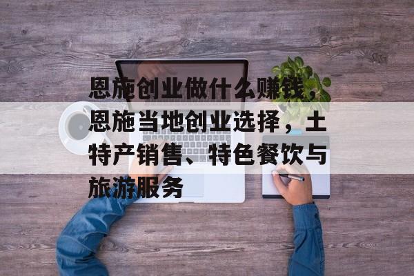 恩施创业做什么赚钱,恩施当地创业选择,土特产销售、特色餐饮与旅游服务 恩施创业做什么赚钱,恩施当地创业选择,土特产销售、特色餐饮与旅游服务
