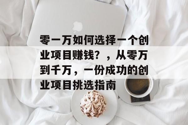 零一万如何选择一个创业项目赚钱?,从零万到千万,一份成功的创业项目挑选指南 零一万如何选择一个创业项目赚钱?,从零万到千万,一份成功的创业项目挑选指南