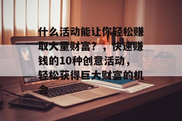什么活动能让你轻松赚取大量财富?,快速赚钱的10种创意活动,轻松获得巨大财富的机会 什么活动能让你轻松赚取大量财富?,快速赚钱的10种创意活动,轻松获得巨大财富的机会