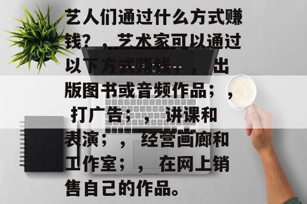 艺人们通过什么方式赚钱?,艺术家可以通过以下方式赚钱,, 出版图书或音频作品;, 打广告;, 讲课和表演;, 经营画廊和工作室;, 在网上销售自己的作品。 艺人们通过什么方式赚钱?,艺术家可以通过以下方式赚钱,, 出版图书或音频作品;, 打广告;, 讲课和表演;, 经营画廊和工作室;, 在网上销售自己的作品。