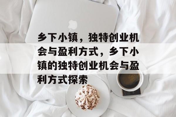 乡下小镇,独特创业机会与盈利方式,乡下小镇的独特创业机会与盈利方式探索 乡下小镇,独特创业机会与盈利方式,乡下小镇的独特创业机会与盈利方式探索