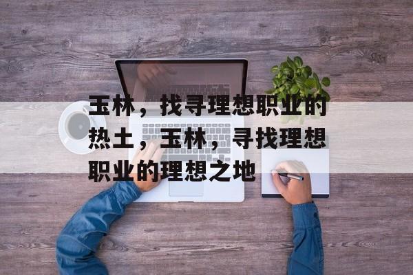 玉林,找寻理想职业的热土,玉林,寻找理想职业的理想之地 玉林,找寻理想职业的热土,玉林,寻找理想职业的理想之地