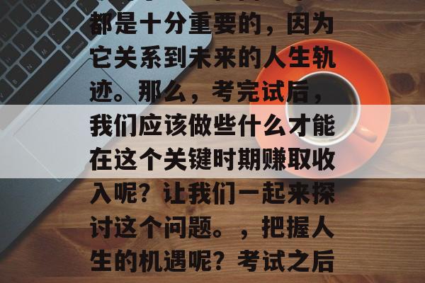 在中考试试已经离我们不远了,初中生们就要迎接人生中的一个重要挑战——中考。这个阶段对于每一位同学来说都是十分重要的,因为它关系到未来的人生轨迹。那么,考完试后,我们应该做些什么才能在这个关键时期赚取收入呢?让我们一起来探讨这个问题。,把握人生的机遇呢?考试之后的出路,中考后的收获与策略,在中考后,如何抓住提升自己的机会?学生应该如何规划中考后的事业 在中考试试已经离我们不远了,初中生们就要迎接人生中的一个重要挑战——中考。这个阶段对于每一位同学来说都是十分重要的,因为它关系到未来的人生轨迹。那么,考完试后,我们应该做些什么才能在这个关键时期赚取收入呢?让我们一起来探讨这个问题。,把握人生的机遇呢?考试之后的出路,中考后的收获与策略,在中考后,如何抓住提升自己的机会?学生应该如何规划中考后的事业
