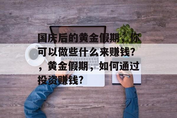 国庆后的黄金假期,你可以做些什么来赚钱?,黄金假期,如何通过投资赚钱? 国庆后的黄金假期,你可以做些什么来赚钱?,黄金假期,如何通过投资赚钱?