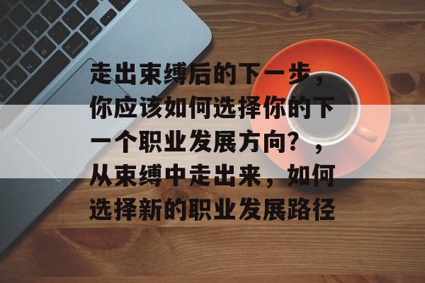 走出束缚后的下一步,你应该如何选择你的下一个职业发展方向?,从束缚中走出来,如何选择新的职业发展路径 走出束缚后的下一步,你应该如何选择你的下一个职业发展方向?,从束缚中走出来,如何选择新的职业发展路径