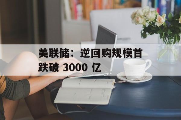 美联储:逆回购规模首跌破 3000 亿 美联储:逆回购规模首跌破 3000 亿
