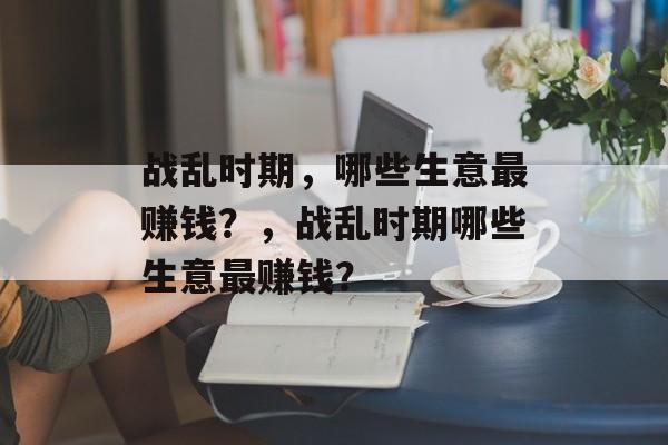 战乱时期,哪些生意最赚钱?,战乱时期哪些生意最赚钱? 战乱时期,哪些生意最赚钱?,战乱时期哪些生意最赚钱?