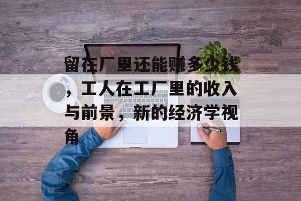 留在厂里还能赚多少钱，工人在工厂里的收入与前景，新的经济学视角