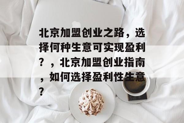北京加盟创业之路,选择何种生意可实现盈利?,北京加盟创业指南,如何选择盈利性生意? 北京加盟创业之路,选择何种生意可实现盈利?,北京加盟创业指南,如何选择盈利性生意?