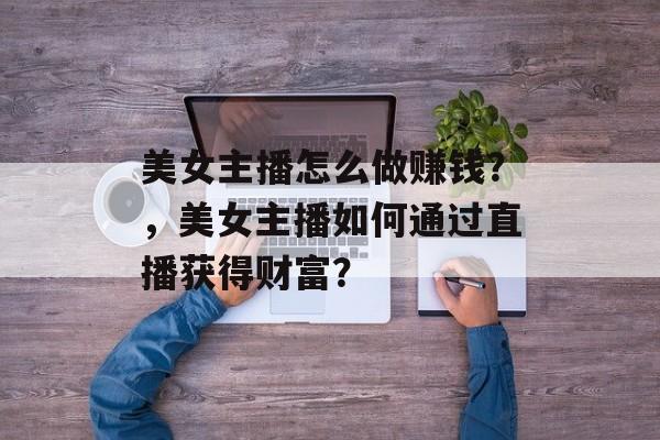 美女主播怎么做赚钱?,美女主播如何通过直播获得财富? 美女主播怎么做赚钱?,美女主播如何通过直播获得财富?