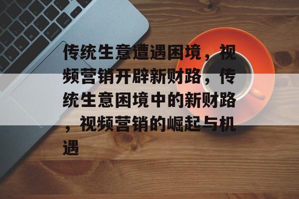 传统生意遭遇困境,视频营销开辟新财路,传统生意困境中的新财路,视频营销的崛起与机遇 传统生意遭遇困境,视频营销开辟新财路,传统生意困境中的新财路,视频营销的崛起与机遇