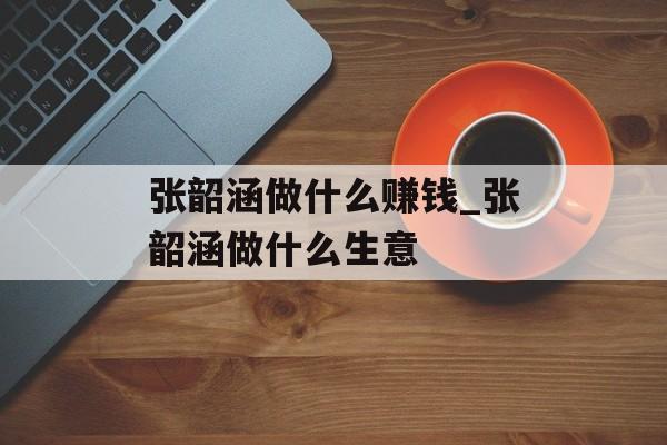张韶涵做什么赚钱_张韶涵做什么生意