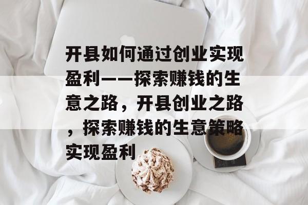 开县如何通过创业实现盈利——探索赚钱的生意之路,开县创业之路,探索赚钱的生意策略实现盈利 开县如何通过创业实现盈利——探索赚钱的生意之路,开县创业之路,探索赚钱的生意策略实现盈利