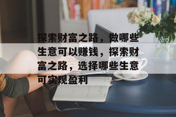 探索财富之路,做哪些生意可以赚钱,探索财富之路,选择哪些生意可实现盈利 探索财富之路,做哪些生意可以赚钱,探索财富之路,选择哪些生意可实现盈利